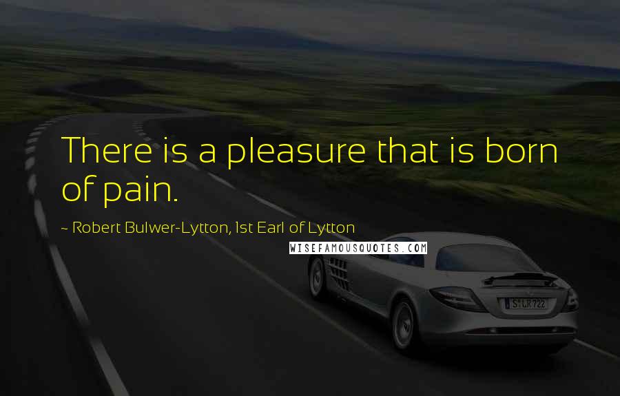 Robert Bulwer-Lytton, 1st Earl Of Lytton Quotes: There is a pleasure that is born of pain.