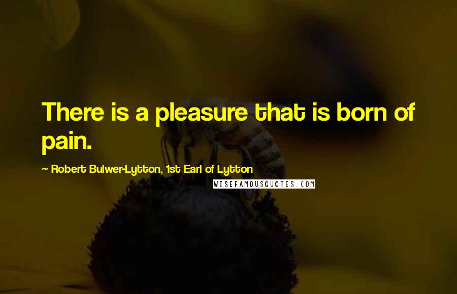 Robert Bulwer-Lytton, 1st Earl Of Lytton Quotes: There is a pleasure that is born of pain.