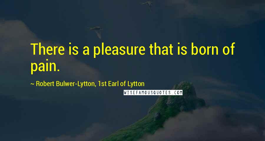 Robert Bulwer-Lytton, 1st Earl Of Lytton Quotes: There is a pleasure that is born of pain.