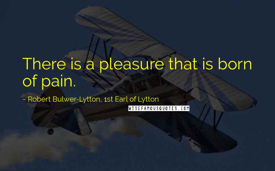 Robert Bulwer-Lytton, 1st Earl Of Lytton Quotes: There is a pleasure that is born of pain.