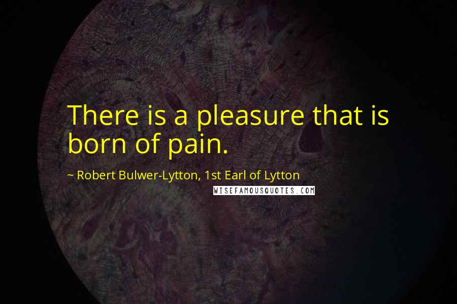 Robert Bulwer-Lytton, 1st Earl Of Lytton Quotes: There is a pleasure that is born of pain.