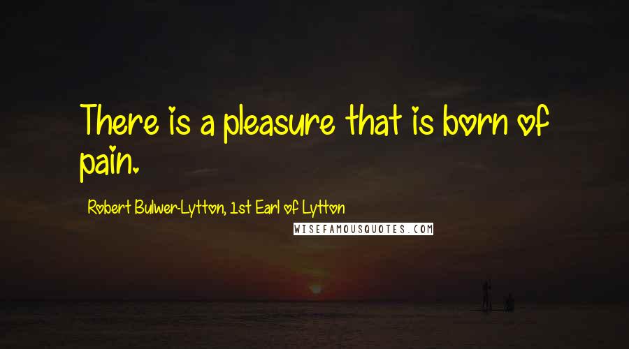 Robert Bulwer-Lytton, 1st Earl Of Lytton Quotes: There is a pleasure that is born of pain.