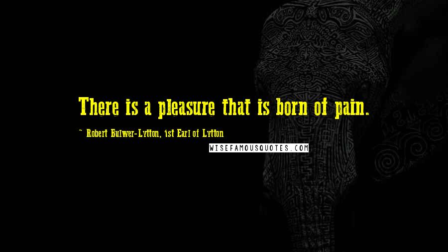 Robert Bulwer-Lytton, 1st Earl Of Lytton Quotes: There is a pleasure that is born of pain.