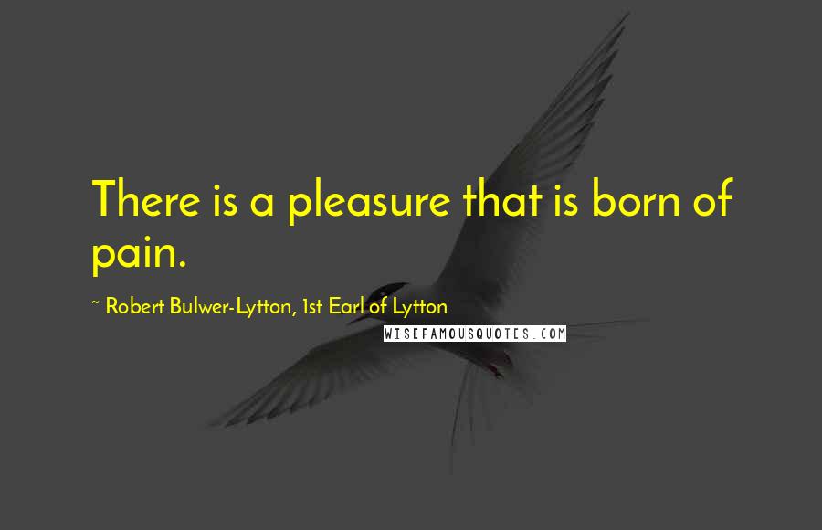 Robert Bulwer-Lytton, 1st Earl Of Lytton Quotes: There is a pleasure that is born of pain.