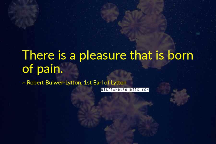 Robert Bulwer-Lytton, 1st Earl Of Lytton Quotes: There is a pleasure that is born of pain.