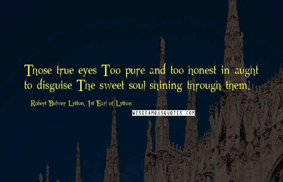 Robert Bulwer-Lytton, 1st Earl Of Lytton Quotes: Those true eyes Too pure and too honest in aught to disguise The sweet soul shining through them.