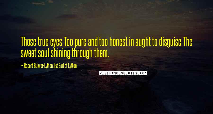 Robert Bulwer-Lytton, 1st Earl Of Lytton Quotes: Those true eyes Too pure and too honest in aught to disguise The sweet soul shining through them.