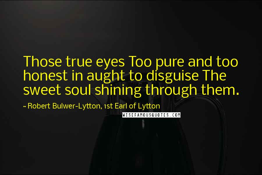 Robert Bulwer-Lytton, 1st Earl Of Lytton Quotes: Those true eyes Too pure and too honest in aught to disguise The sweet soul shining through them.