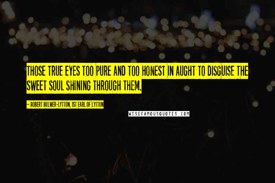 Robert Bulwer-Lytton, 1st Earl Of Lytton Quotes: Those true eyes Too pure and too honest in aught to disguise The sweet soul shining through them.