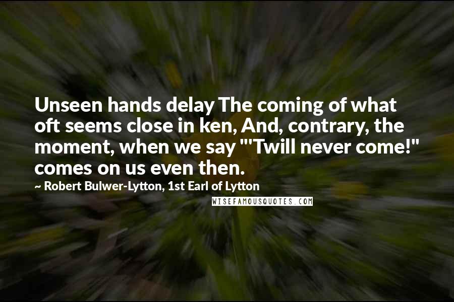 Robert Bulwer-Lytton, 1st Earl Of Lytton Quotes: Unseen hands delay The coming of what oft seems close in ken, And, contrary, the moment, when we say "'Twill never come!" comes on us even then.