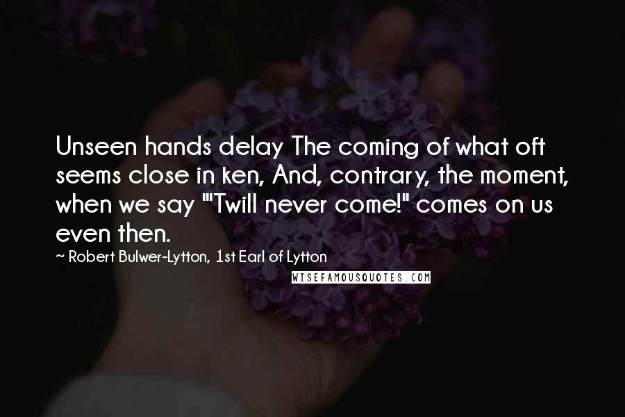 Robert Bulwer-Lytton, 1st Earl Of Lytton Quotes: Unseen hands delay The coming of what oft seems close in ken, And, contrary, the moment, when we say "'Twill never come!" comes on us even then.