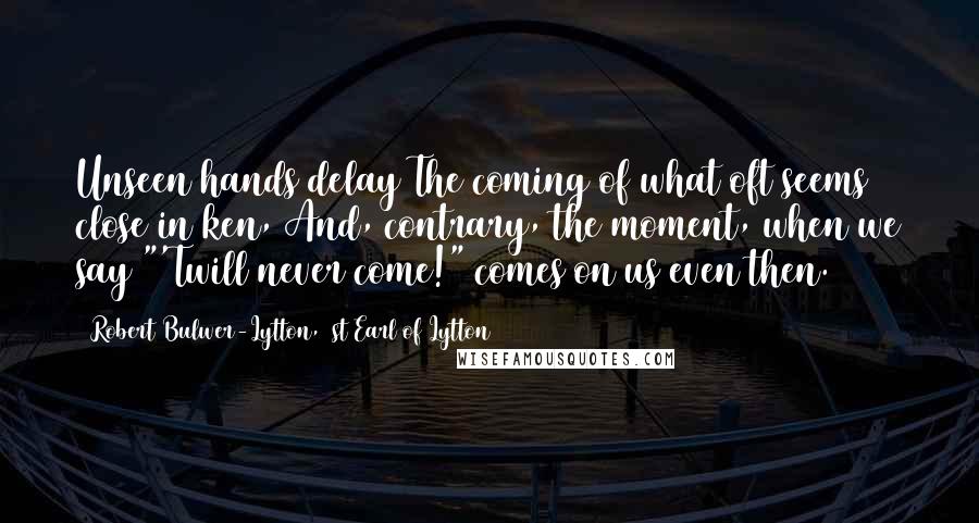 Robert Bulwer-Lytton, 1st Earl Of Lytton Quotes: Unseen hands delay The coming of what oft seems close in ken, And, contrary, the moment, when we say "'Twill never come!" comes on us even then.