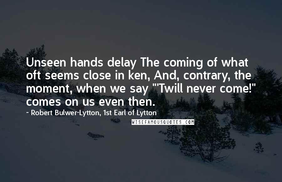 Robert Bulwer-Lytton, 1st Earl Of Lytton Quotes: Unseen hands delay The coming of what oft seems close in ken, And, contrary, the moment, when we say "'Twill never come!" comes on us even then.