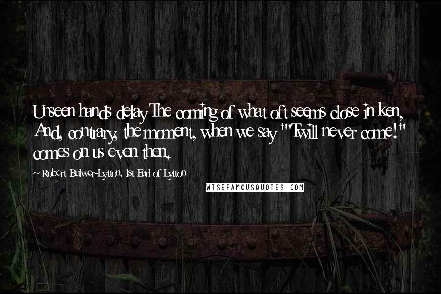 Robert Bulwer-Lytton, 1st Earl Of Lytton Quotes: Unseen hands delay The coming of what oft seems close in ken, And, contrary, the moment, when we say "'Twill never come!" comes on us even then.