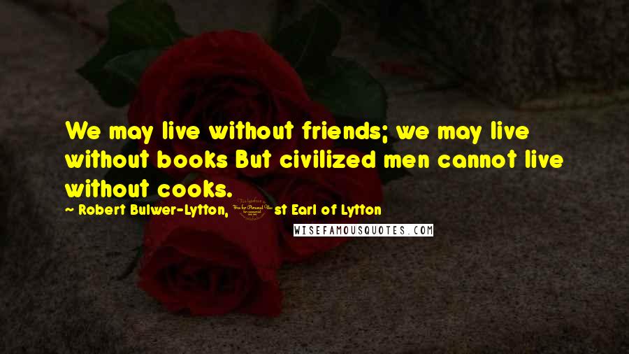 Robert Bulwer-Lytton, 1st Earl Of Lytton Quotes: We may live without friends; we may live without books But civilized men cannot live without cooks.