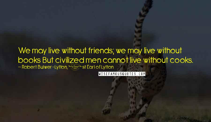 Robert Bulwer-Lytton, 1st Earl Of Lytton Quotes: We may live without friends; we may live without books But civilized men cannot live without cooks.