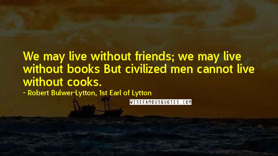 Robert Bulwer-Lytton, 1st Earl Of Lytton Quotes: We may live without friends; we may live without books But civilized men cannot live without cooks.