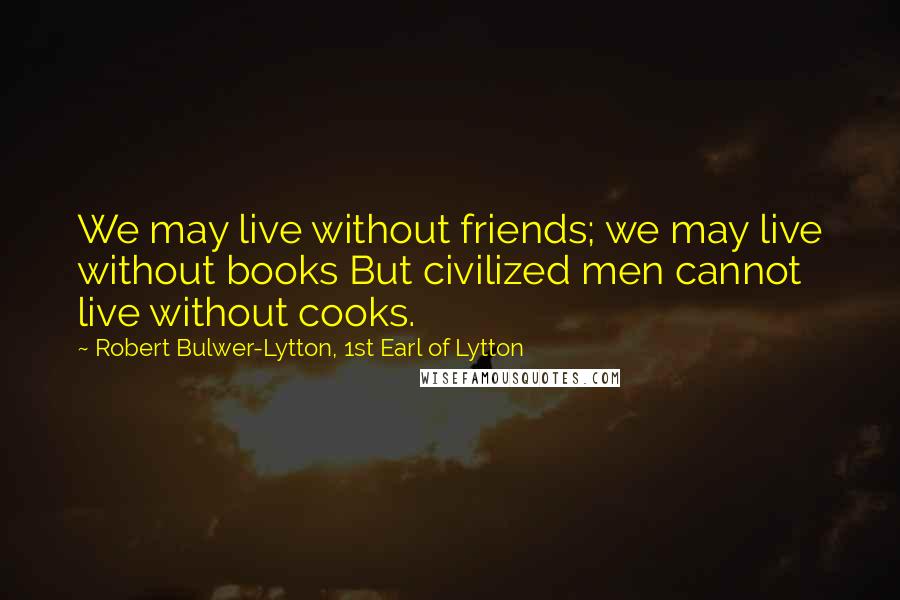 Robert Bulwer-Lytton, 1st Earl Of Lytton Quotes: We may live without friends; we may live without books But civilized men cannot live without cooks.