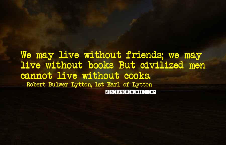 Robert Bulwer-Lytton, 1st Earl Of Lytton Quotes: We may live without friends; we may live without books But civilized men cannot live without cooks.