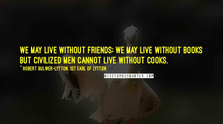 Robert Bulwer-Lytton, 1st Earl Of Lytton Quotes: We may live without friends; we may live without books But civilized men cannot live without cooks.