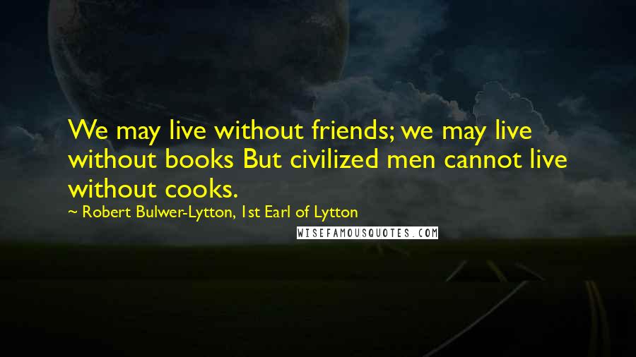 Robert Bulwer-Lytton, 1st Earl Of Lytton Quotes: We may live without friends; we may live without books But civilized men cannot live without cooks.
