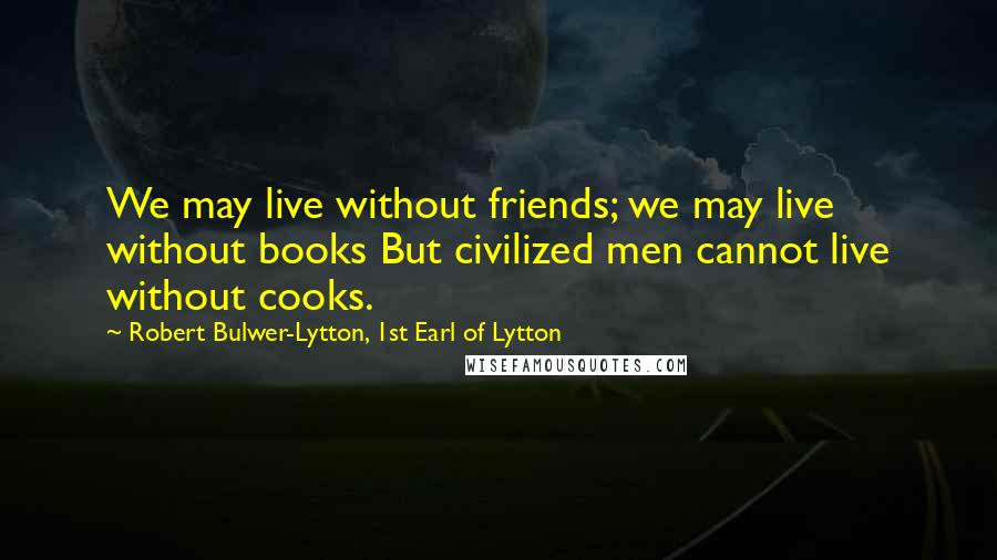 Robert Bulwer-Lytton, 1st Earl Of Lytton Quotes: We may live without friends; we may live without books But civilized men cannot live without cooks.
