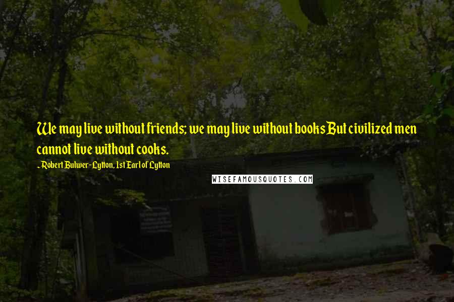 Robert Bulwer-Lytton, 1st Earl Of Lytton Quotes: We may live without friends; we may live without books But civilized men cannot live without cooks.