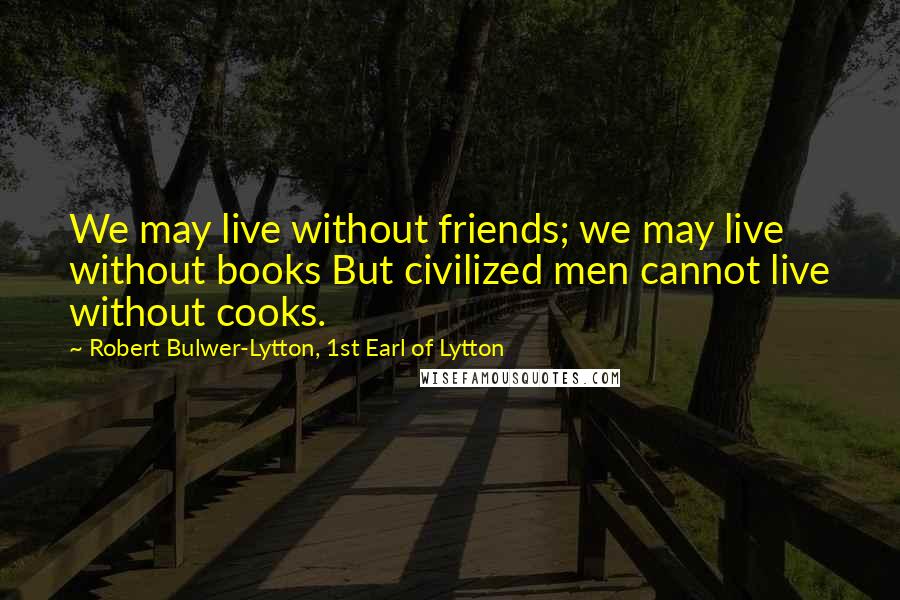 Robert Bulwer-Lytton, 1st Earl Of Lytton Quotes: We may live without friends; we may live without books But civilized men cannot live without cooks.