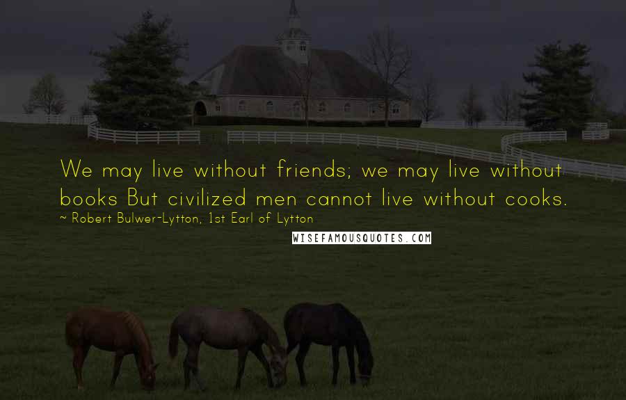 Robert Bulwer-Lytton, 1st Earl Of Lytton Quotes: We may live without friends; we may live without books But civilized men cannot live without cooks.