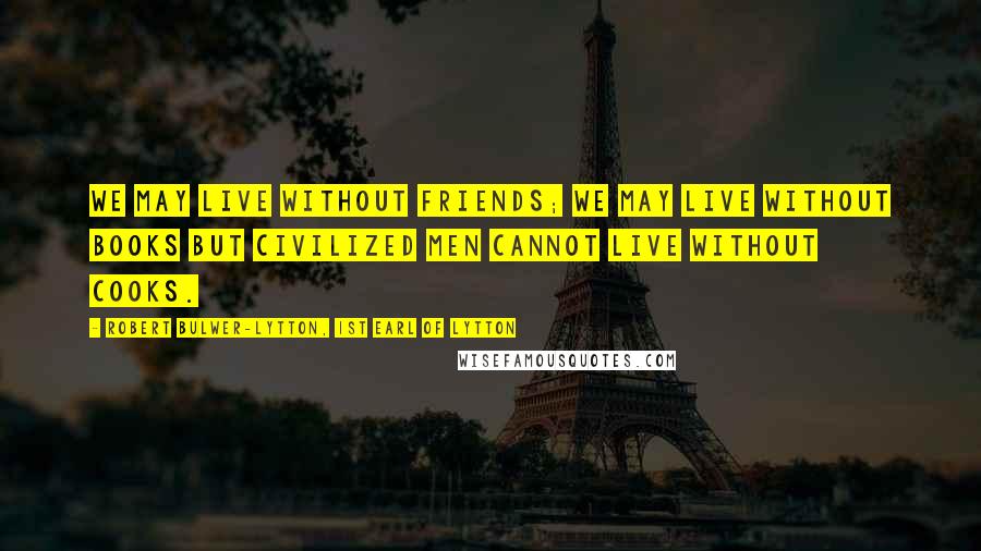 Robert Bulwer-Lytton, 1st Earl Of Lytton Quotes: We may live without friends; we may live without books But civilized men cannot live without cooks.