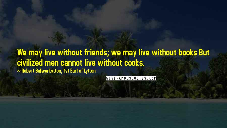 Robert Bulwer-Lytton, 1st Earl Of Lytton Quotes: We may live without friends; we may live without books But civilized men cannot live without cooks.