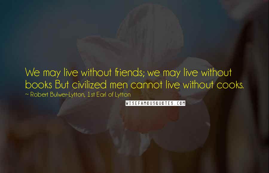 Robert Bulwer-Lytton, 1st Earl Of Lytton Quotes: We may live without friends; we may live without books But civilized men cannot live without cooks.