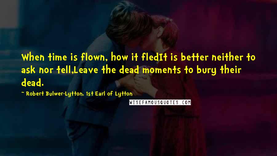 Robert Bulwer-Lytton, 1st Earl Of Lytton Quotes: When time is flown, how it fledIt is better neither to ask nor tell,Leave the dead moments to bury their dead.