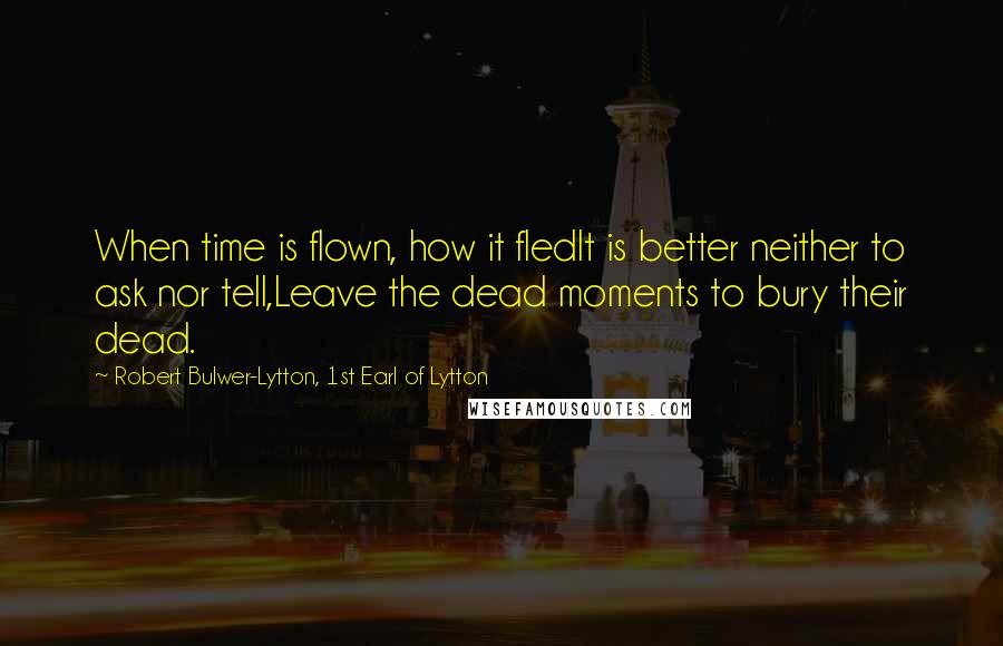 Robert Bulwer-Lytton, 1st Earl Of Lytton Quotes: When time is flown, how it fledIt is better neither to ask nor tell,Leave the dead moments to bury their dead.