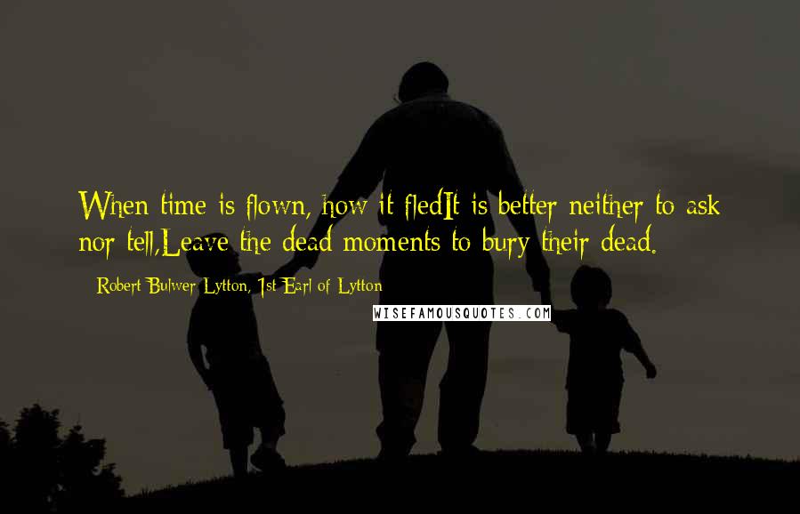 Robert Bulwer-Lytton, 1st Earl Of Lytton Quotes: When time is flown, how it fledIt is better neither to ask nor tell,Leave the dead moments to bury their dead.