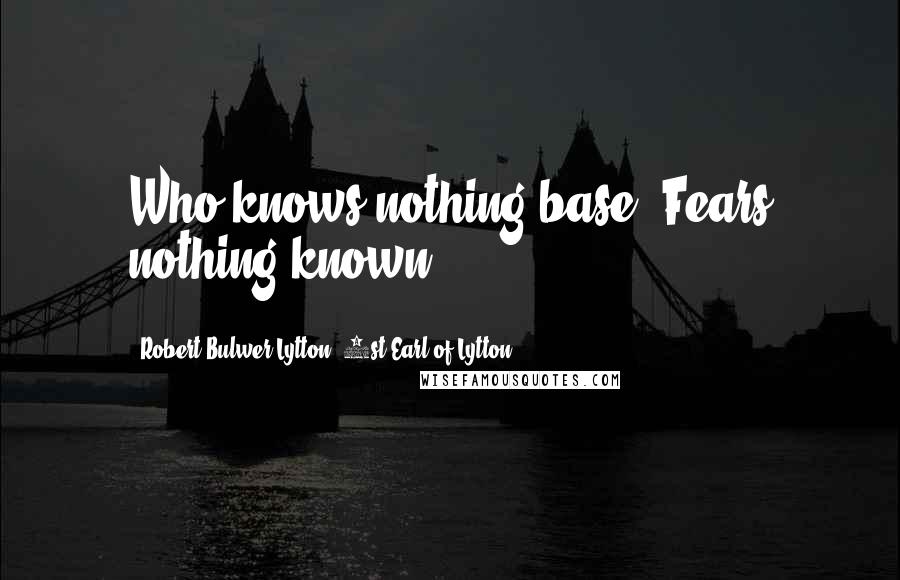 Robert Bulwer-Lytton, 1st Earl Of Lytton Quotes: Who knows nothing base, Fears nothing known.