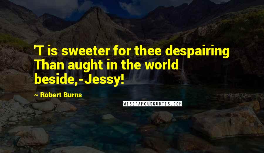 Robert Burns Quotes: 'T is sweeter for thee despairing Than aught in the world beside,-Jessy!