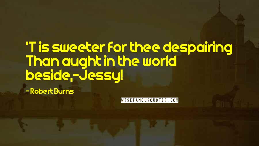 Robert Burns Quotes: 'T is sweeter for thee despairing Than aught in the world beside,-Jessy!