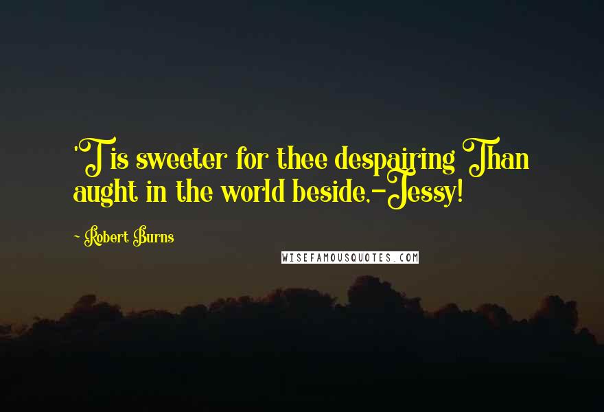 Robert Burns Quotes: 'T is sweeter for thee despairing Than aught in the world beside,-Jessy!