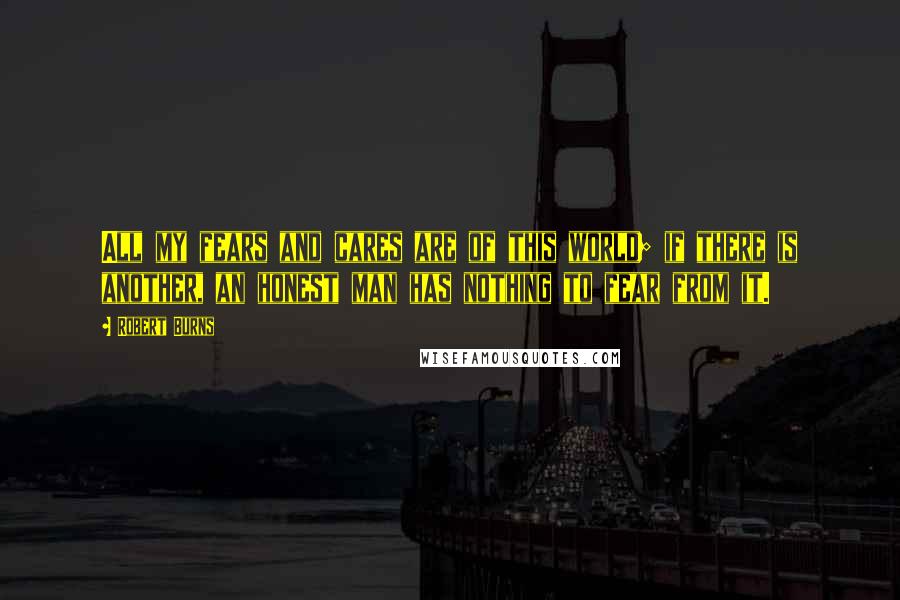 Robert Burns Quotes: All my fears and cares are of this world; if there is another, an honest man has nothing to fear from it.