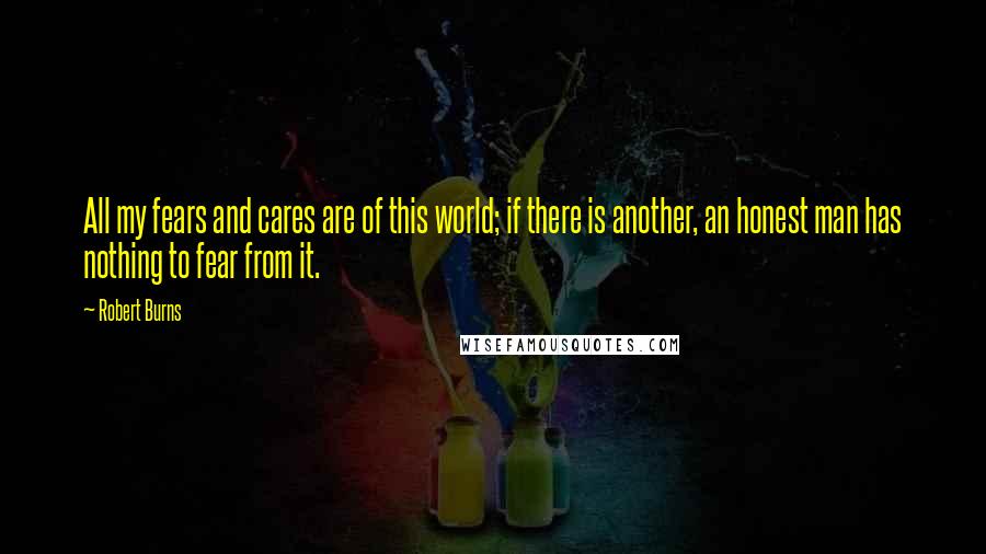 Robert Burns Quotes: All my fears and cares are of this world; if there is another, an honest man has nothing to fear from it.