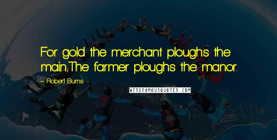 Robert Burns Quotes: For gold the merchant ploughs the main,The farmer ploughs the manor.