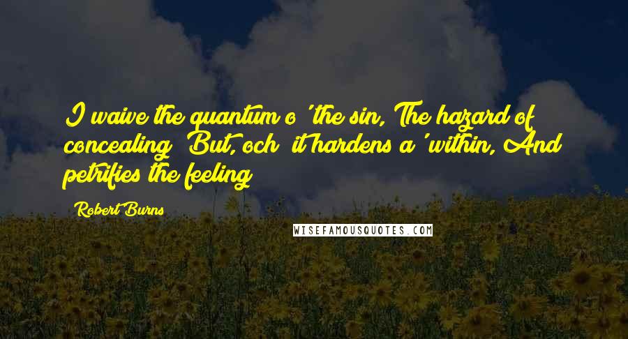 Robert Burns Quotes: I waive the quantum o' the sin, The hazard of concealing; But, och! it hardens a' within, And petrifies the feeling!