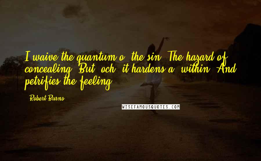Robert Burns Quotes: I waive the quantum o' the sin, The hazard of concealing; But, och! it hardens a' within, And petrifies the feeling!