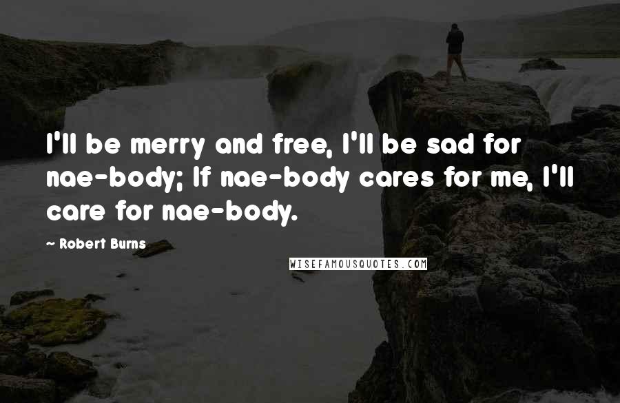 Robert Burns Quotes: I'll be merry and free, I'll be sad for nae-body; If nae-body cares for me, I'll care for nae-body.