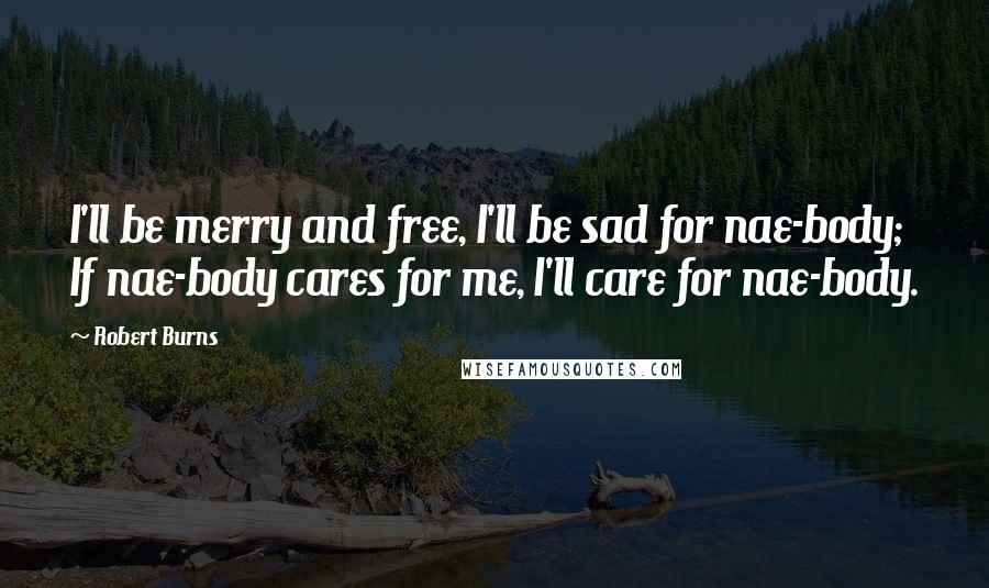 Robert Burns Quotes: I'll be merry and free, I'll be sad for nae-body; If nae-body cares for me, I'll care for nae-body.