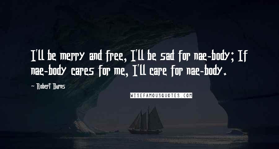 Robert Burns Quotes: I'll be merry and free, I'll be sad for nae-body; If nae-body cares for me, I'll care for nae-body.