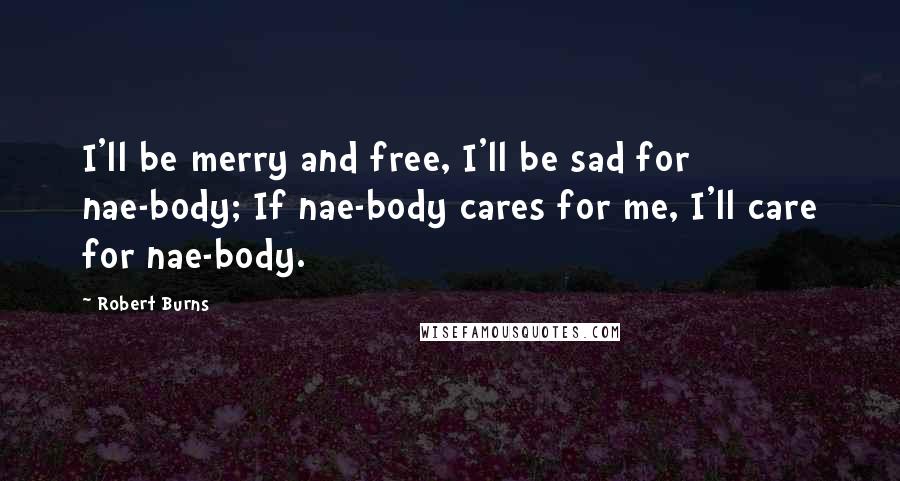 Robert Burns Quotes: I'll be merry and free, I'll be sad for nae-body; If nae-body cares for me, I'll care for nae-body.