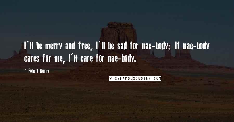 Robert Burns Quotes: I'll be merry and free, I'll be sad for nae-body; If nae-body cares for me, I'll care for nae-body.