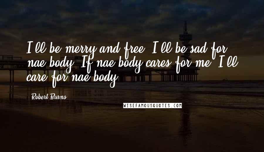 Robert Burns Quotes: I'll be merry and free, I'll be sad for nae-body; If nae-body cares for me, I'll care for nae-body.